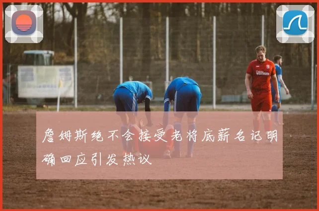 詹姆斯绝不会接受老将底薪名记明确回应引发热议