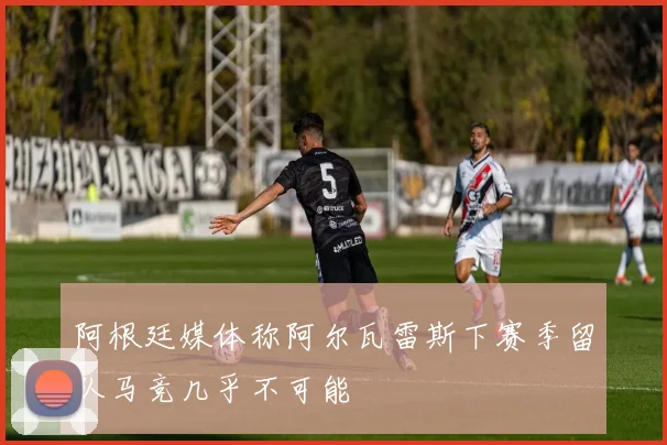 阿根廷媒体称阿尔瓦雷斯下赛季留队马竞几乎不可能