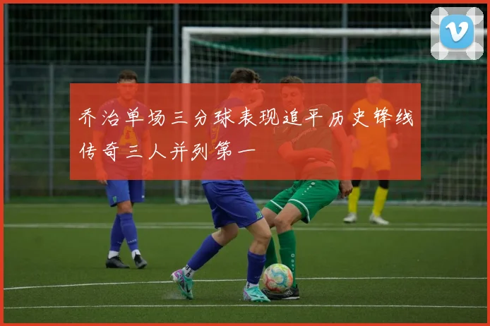乔治单场三分球表现追平历史锋线传奇三人并列第一